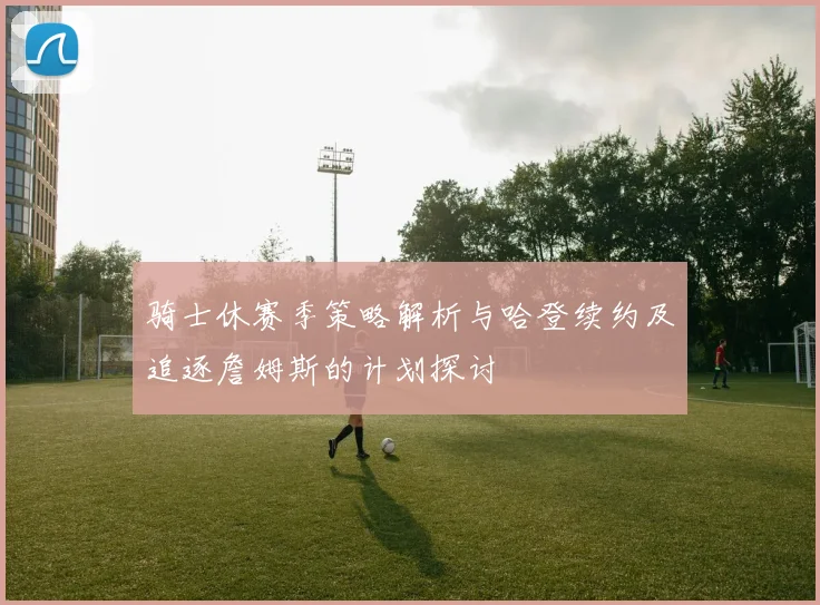 骑士休赛季策略解析与哈登续约及追逐詹姆斯的计划探讨