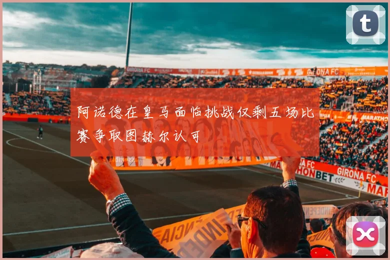 阿诺德在皇马面临挑战仅剩五场比赛争取图赫尔认可