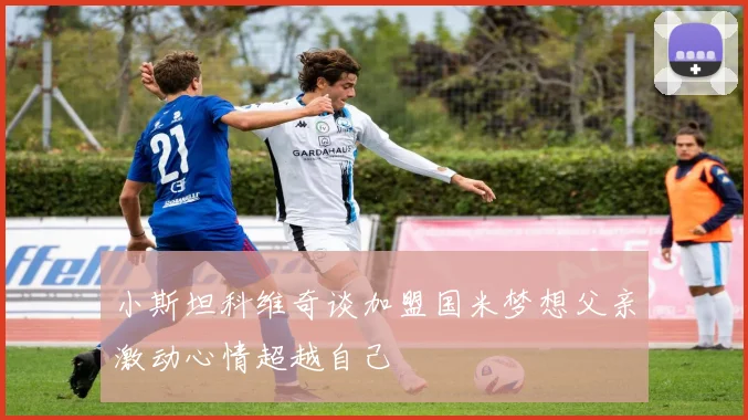小斯坦科维奇谈加盟国米梦想父亲激动心情超越自己