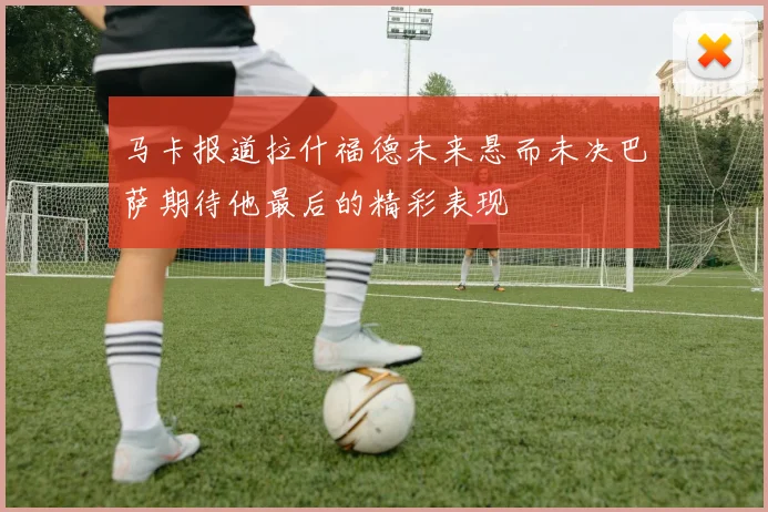 马卡报道拉什福德未来悬而未决巴萨期待他最后的精彩表现