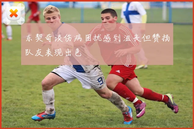 东契奇谈伤病困扰感到沮丧但赞扬队友表现出色