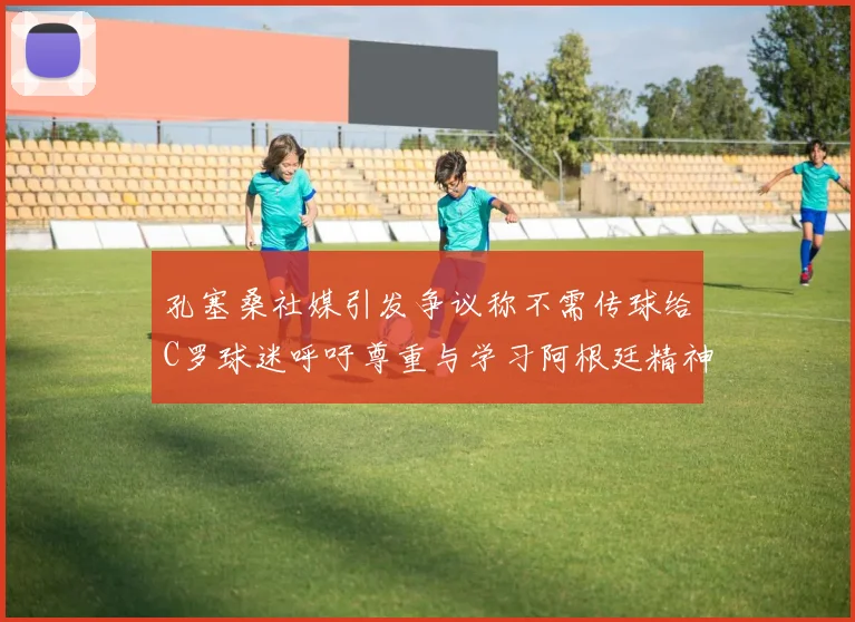 孔塞桑社媒引发争议称不需传球给C罗球迷呼吁尊重与学习阿根廷精神