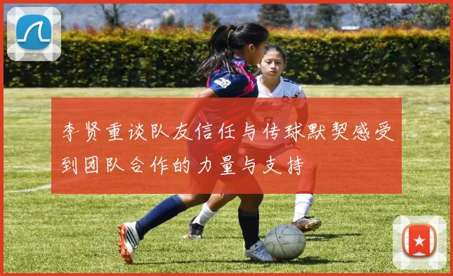 李贤重谈队友信任与传球默契感受到团队合作的力量与支持