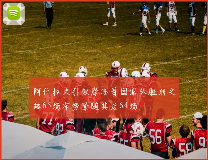 阿什拉夫引领摩洛哥国家队胜利之路65场布努紧随其后64场