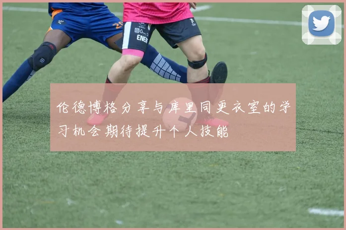 伦德博格分享与库里同更衣室的学习机会期待提升个人技能