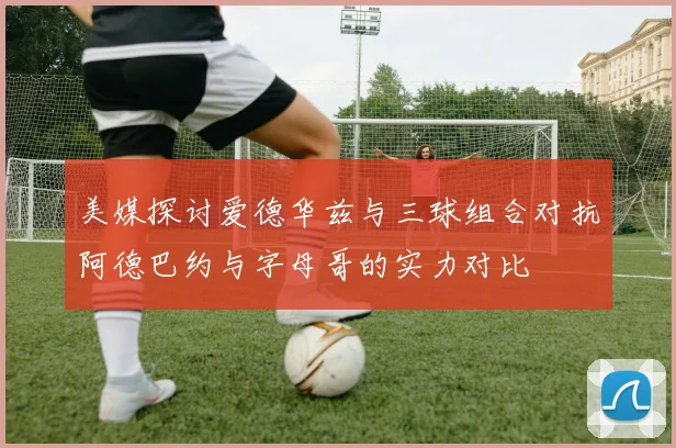 美媒探讨爱德华兹与三球组合对抗阿德巴约与字母哥的实力对比