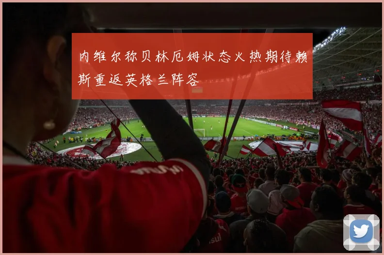 内维尔称贝林厄姆状态火热期待赖斯重返英格兰阵容