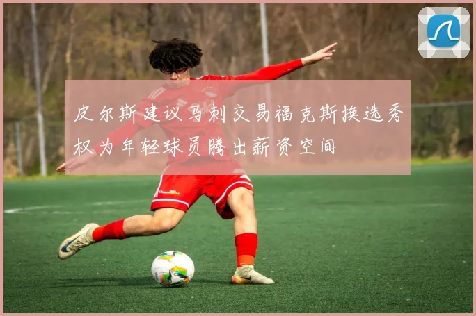 皮尔斯建议马刺交易福克斯换选秀权为年轻球员腾出薪资空间