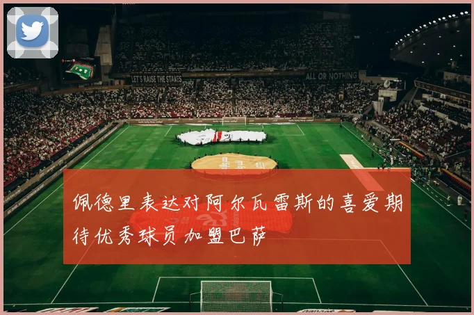 佩德里表达对阿尔瓦雷斯的喜爱期待优秀球员加盟巴萨
