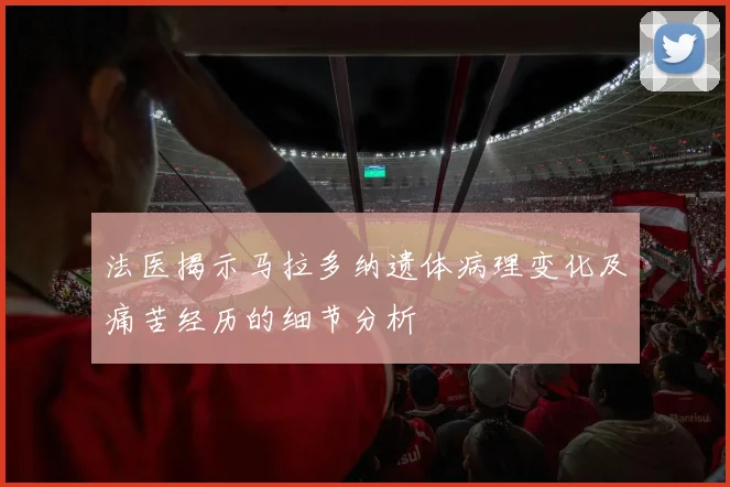 法医揭示马拉多纳遗体病理变化及痛苦经历的细节分析