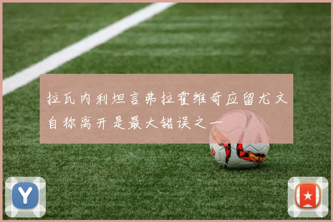 拉瓦内利坦言弗拉霍维奇应留尤文自称离开是最大错误之一