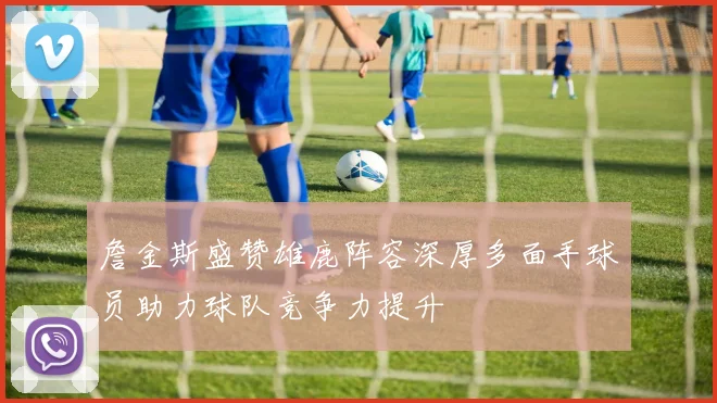 詹金斯盛赞雄鹿阵容深厚多面手球员助力球队竞争力提升