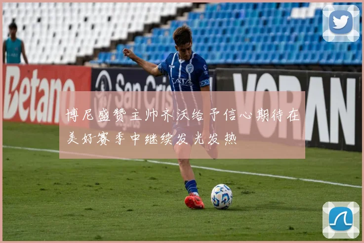 博尼盛赞主帅齐沃给予信心期待在美好赛季中继续发光发热