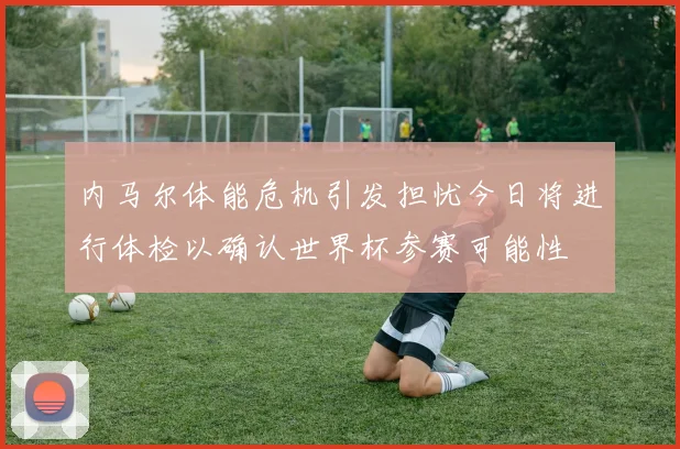 内马尔体能危机引发担忧今日将进行体检以确认世界杯参赛可能性