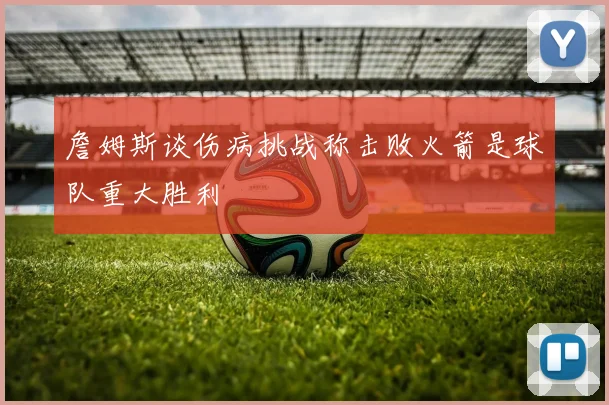 詹姆斯谈伤病挑战称击败火箭是球队重大胜利