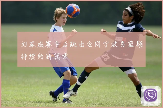 刘家成赛季后跳出合同宁波男篮期待续约新篇章