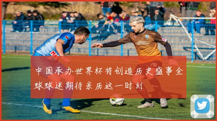 中国承办世界杯将创造历史盛事全球球迷期待亲历这一时刻