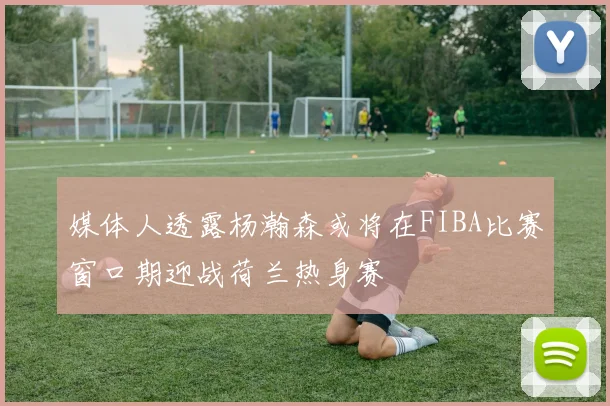 媒体人透露杨瀚森或将在FIBA比赛窗口期迎战荷兰热身赛